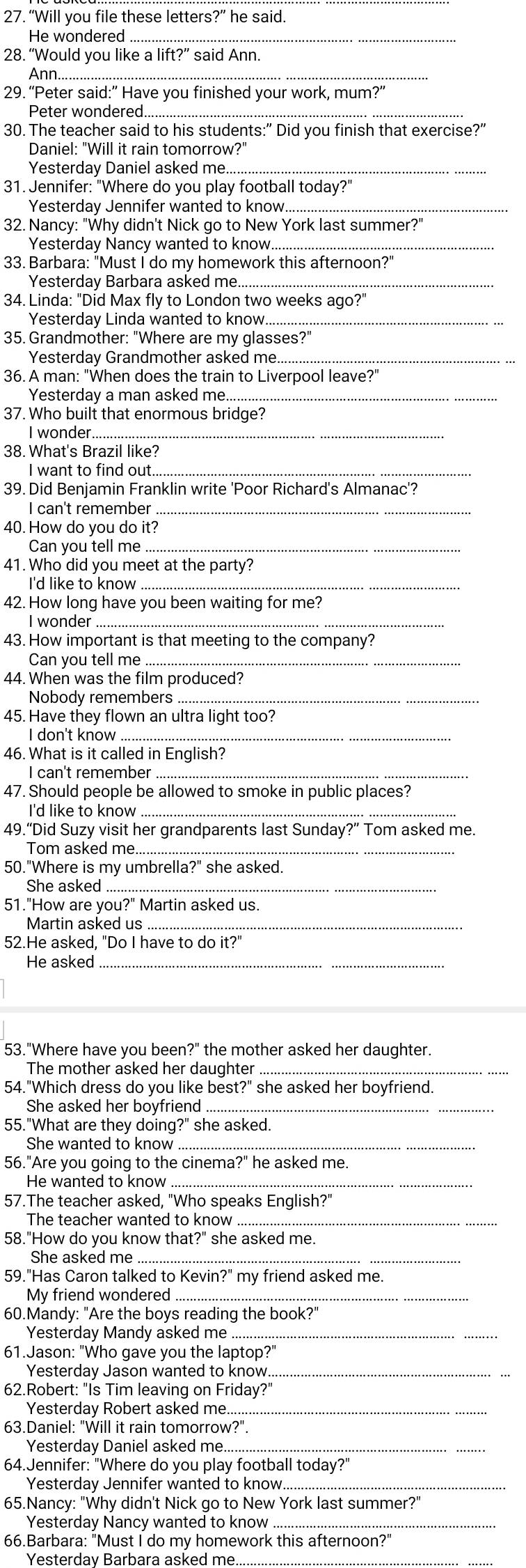 “Will you file these letters?” he said.
He wondered_
28. “Would you like a lift?” said Ann.
Ann
29. “Peter said:” Have you finished your work, mum?”
Peter wondered_
30. The teacher said to his students:" Did you finish that exercise?"
Daniel: "Will it rain tomorrow?"
Yesterday Daniel asked me._
31. Jennifer: "Where do you play football today?"
Yesterday Jennifer wanted to know_
32. Nancy: "Why didn't Nick go to New York last summer?"
Yesterday Nancy wanted to know._
33. Barbara: "Must I do my homework this afternoon?"
Yesterday Barbara asked me._
34. Linda: "Did Max fly to London two weeks ago?"
Yesterday Linda wanted to know.._
35. Grandmother: "Where are my glasses?"
Yesterday Grandmother asked me._
36. A man: "When does the train to Liverpool leave?"
Yesterday a man asked me._
37. Who built that enormous bridge?
I wonder
38. What's Brazil like?
I want to find out._
39. Did Benjamin Franklin write 'Poor Richard's Almanac'?
I can't remember_
40. How do you do it?
Can you tell me_
41. Who did you meet at the party?
I'd like to know_
42. How long have you been waiting for me?
I wonder
43. How important is that meeting to the company?
Can you tell me_
44. When was the film produced?
Nobody remembers_
45. Have they flown an ultra light too?
I don't know_
46. What is it called in English?
I can't remember_
47. Should people be allowed to smoke in public places?
I'd like to know_
49.“Did Suzy visit her grandparents last Sunday?” Tom asked me.
Tom asked me..
50."Where is my umbrella?" she asked.
She asked_
51."How are you?" Martin asked us.
Martin asked us_
52.He asked, "Do I have to do it?"
He asked_
53."Where have you been?" the mother asked her daughter.
The mother asked her daughter_
54."Which dress do you like best?" she asked her boyfriend.
She asked her boyfriend_
55."What are they doing?" she asked.
She wanted to know
56."Are you going to the cinema?" he asked me.
He wanted to know_
57.The teacher asked, "Who speaks English?"
The teacher wanted to know_
58."How do you know that?" she asked me.
She asked me
59."Has Caron talked to Kevin?" my friend asked me.
My friend wondered_
60.Mandy: "Are the boys reading the book?"
Yesterday Mandy asked me_
61.Jason: "Who gave you the laptop?"
Yesterday Jason wanted to know._
62.Robert: "Is Tim leaving on Friday?"
Yesterday Robert asked me..._
63.Daniel: "Will it rain tomorrow?".
Yesterday Daniel asked me_
64.Jennifer: "Where do you play football today?"
Yesterday Jennifer wanted to know_
65.Nancy: "Why didn't Nick go to New York last summer?"
Yesterday Nancy wanted to know_
66.Barbara: "Must I do my homework this afternoon?"
Yesterday Barbara asked me