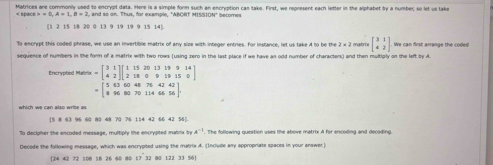 Matrices are commonly used to encrypt data. Here is a simple form such an encryption can take. First, we represent each letter in the alphabet by a number, so let us take 
< space  =0, A=1, B=2 , and so on. Thus, for example, "ABORT MISSI N'' becomes 
[ 1 2 15 18 20 0 13 9 19 19 9 15 14 ]. 
To encrypt this coded phrase, we use an invertible matrix of any size with integer entries. For instance, let us take A to be the 2* 2 matrix beginbmatrix 3&1 4&2endbmatrix. We can first arrange the coded 
sequence of numbers in the form of a matrix with two rows (using zero in the last place if we have an odd number of characters) and then multiply on the left bý A. 
Encrypted Matrix =beginbmatrix 3&1 4&2endbmatrix beginbmatrix 1&15&20&13&19&9&14 2&18&0&9&19&15&0endbmatrix
=beginbmatrix 5&63&60&48&76&42&42 8&96&80&70&114&66&56endbmatrix , 
which we can also write as
[5 8 63 96 60 80 48 70 76 114 42 66 42 56 ]. 
To decipher the encoded message, multiply the encrypted matrix by A^(-1). The following question uses the above matrix A for encoding and decoding. 
Decode the following message, which was encrypted using the matrix A. (Include any appropriate spaces in your answer.) 
[ 24 42 72 108 18 26 60 80 17 32 80 122 33 56 ] 17.3