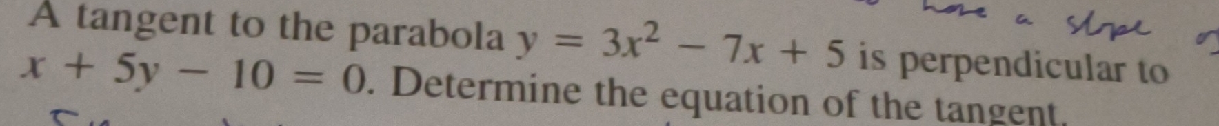 A tangent to the parabola y=3x^2-7x+5 is perpendicular to
x+5y-10=0. Determine the equation of the tangent.