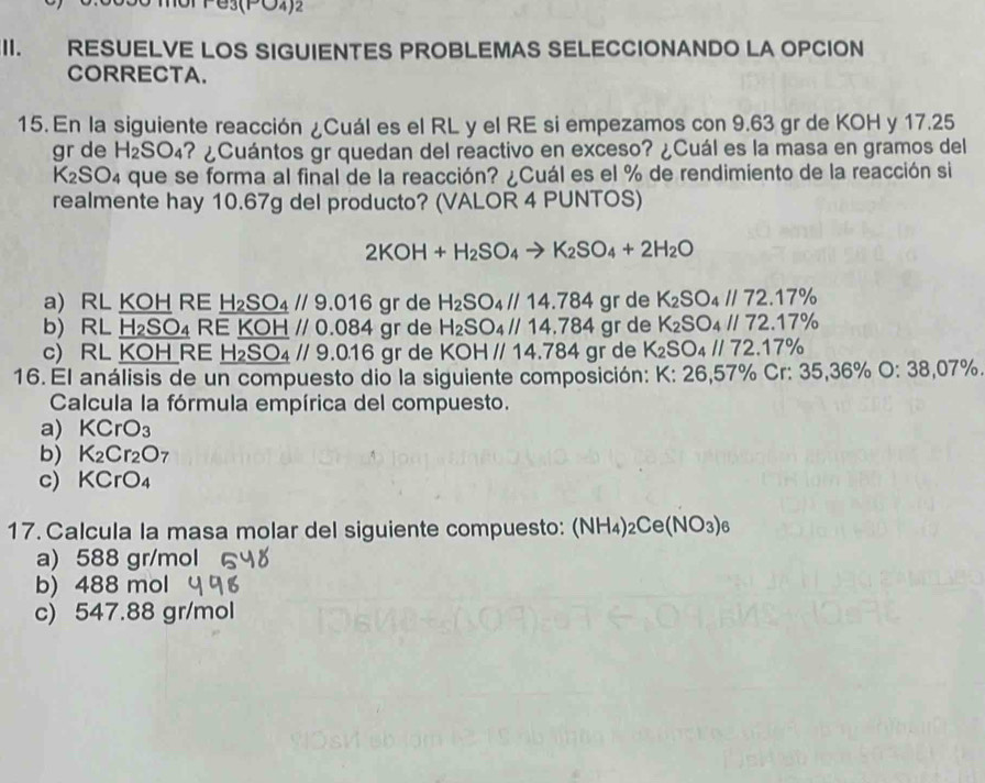 (PO4)2
I.  RESUELVE LOS SIGUIENTES PROBLEMAS SELECCIONANDO LA OPCION
CORRECTA.
15. En la siguiente reacción ¿Cuál es el RL y el RE si empezamos con 9.63 gr de KOH y 17.25
gr de H_2SO_4 ? ¿Cuántos gr quedan del reactivo en exceso? ¿Cuál es la masa en gramos del
K_2SO_4 que se forma al final de la reacción? ¿Cuál es el % de rendimiento de la reacción si
realmente hay 10.67g del producto? (VALOR 4 PUNTOS)
2KOH+H_2SO_4to K_2SO_4+2H_2O
a) RL KOH RE H_2SO_4//9.016 gr de H_2SO_4//14.784 gr de K_2SO_4//72.17%
b) RL_ H_2SO_4 RE KOHparallel C.0 8° 4 gr de H_2SO_4//14.784 gr de K_2SO_4//72.17%
c) RL KOH RE H_2SO_4//9.0.16 gr de KOH // 1 4.784 gr de K_2SO_4//72.17%
16. El análisis de un compuesto dio la siguiente composición: K:26,57% Cr:35,36% O:38,07% .
Calcula la fórmula empírica del compuesto.
a) KCrO_3
b) K_2Cr_2O_7
c) KCrO_4
17. Calcula la masa molar del siguiente compuesto: (NH_4)_2Ce(NO_3)_6
a) 588 gr/mol
b) 488 mol
c) 547.88 gr/mol