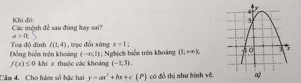 Khi đó: 
Các mệnh đề sau đúng hay sai?
a>0
Toạ độ đỉnh I(1;4) , trục đổi xứng x=1 : 
Đồng biến trên khoảng (-∈fty ;1); Nghịch biến trên khoảng (1;+∈fty );
f(x)≤ 0 khi x thuộc các khoảng (-1;3). 
Câu 4. Cho hàm số bậc hai y=ax^2+bx+c (P) có đồ thị như hình vẽ.