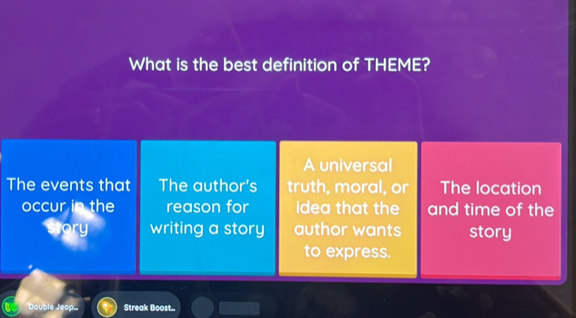 What is the best definition of THEME? 
A universal 
The events that The author's truth, moral, or The location 
occur in the reason for idea that the and time of the 
writing a story author wants story 
to express. 
Double Jeop. Streak Boost...