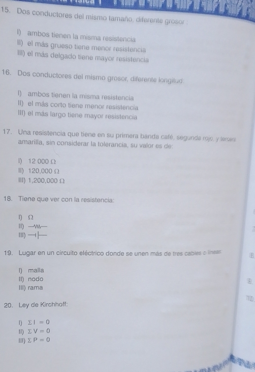 Dos conductores del mismo tamaño, diferente grosor :
I) ambos tienen la misma resistencia
ll) el más grueso tiene menor resistencia
III) el más delgado tiene mayor resistencia
16. Dos conductores del mismo grosor, diferente longitud:
I) ambos tienen la misma resistencia
II) el más corto tiene menor resistencia
III) el más largo tiene mayor resistencia
17. Una resistencia que tiene en su primera banda café, segunda rojo, y tercera
amarilla, sin considerar la tolerancia, su valor es de:
I) 12 000 Ω
II) 120,000 Ω
III) 1,200,000Ω
18. Tiene que ver con la resistencia:
1 Ω
II) -w -
Ⅲ) 
19. Lugar en un circuito eléctrico donde se unen más de tres cables o líneas E
l) malla
II) nodo
⑲.
III) rama
71D
20. Ley de Kirchhoff:
1) sumlimits I=0
11) sumlimits V=0
III) sumlimits P=0