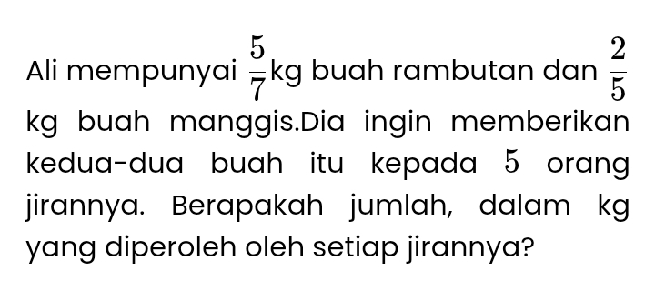 Ali mempunyai  5/7 kg buah rambutan dan  2/5 
kg buah manggis.Dia ingin memberikan 
kedua-dua buah itu kepada 5 orang 
jirannya. Berapakah jumlah, dalam kg
yang diperoleh oleh setiap jirannya?