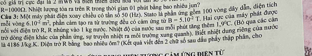 có giá trị cực đại là 2 mWB và biển thiên điều hoa với tan số
R=1000Omega 2. Nhiệt lượng tỏa ra trên R trong thời gian 01 phút bằng bao nhiêu jun? 
Câu 3: Một máy phát điện xoay chiều có tần số 50 (Hz). Stato là phần ứng gồm 100 vòng dây dẫn, diện tích 
mỗi vòng 6.10^(-2)m^2 7, phần cảm tạo ra từ trường đều có cảm ứng từ B=5.10^(-2)T. Hai cực của máy phát được 
nối với điện trở R, R nhúng vào 1 kg nước. Nhiệt độ của nước sau mỗi phút tăng thêm 1,9°C. (Bỏ qua các cản 
trở dòng điện khác của phần ứng, sự truyền nhiệt ra môi trường xung quanh). Biết nhiệt dung riêng của nước 
là 4186 J/kg.K. Điện trở R bằng bao nhiêu ôm? (Kết quả viết đến 2 chữ số sau dầu phẩy thập phân, cho 
Cương cảm ứng điện từ