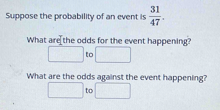 Suppose the probability of an event is  31/47 . 
What are the odds for the event happening? 
to 
What are the odds against the event happening?
 □ /□  
to