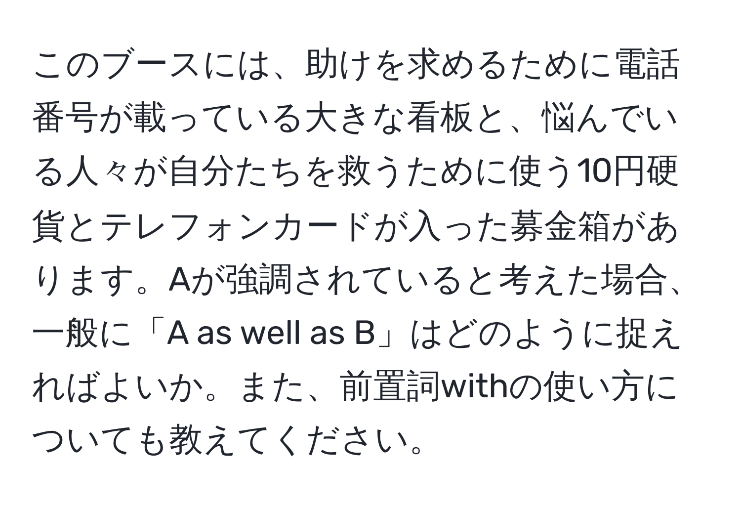 このブースには、助けを求めるために電話番号が載っている大きな看板と、悩んでいる人々が自分たちを救うために使う10円硬貨とテレフォンカードが入った募金箱があります。Aが強調されていると考えた場合、一般に「A as well as B」はどのように捉えればよいか。また、前置詞withの使い方についても教えてください。