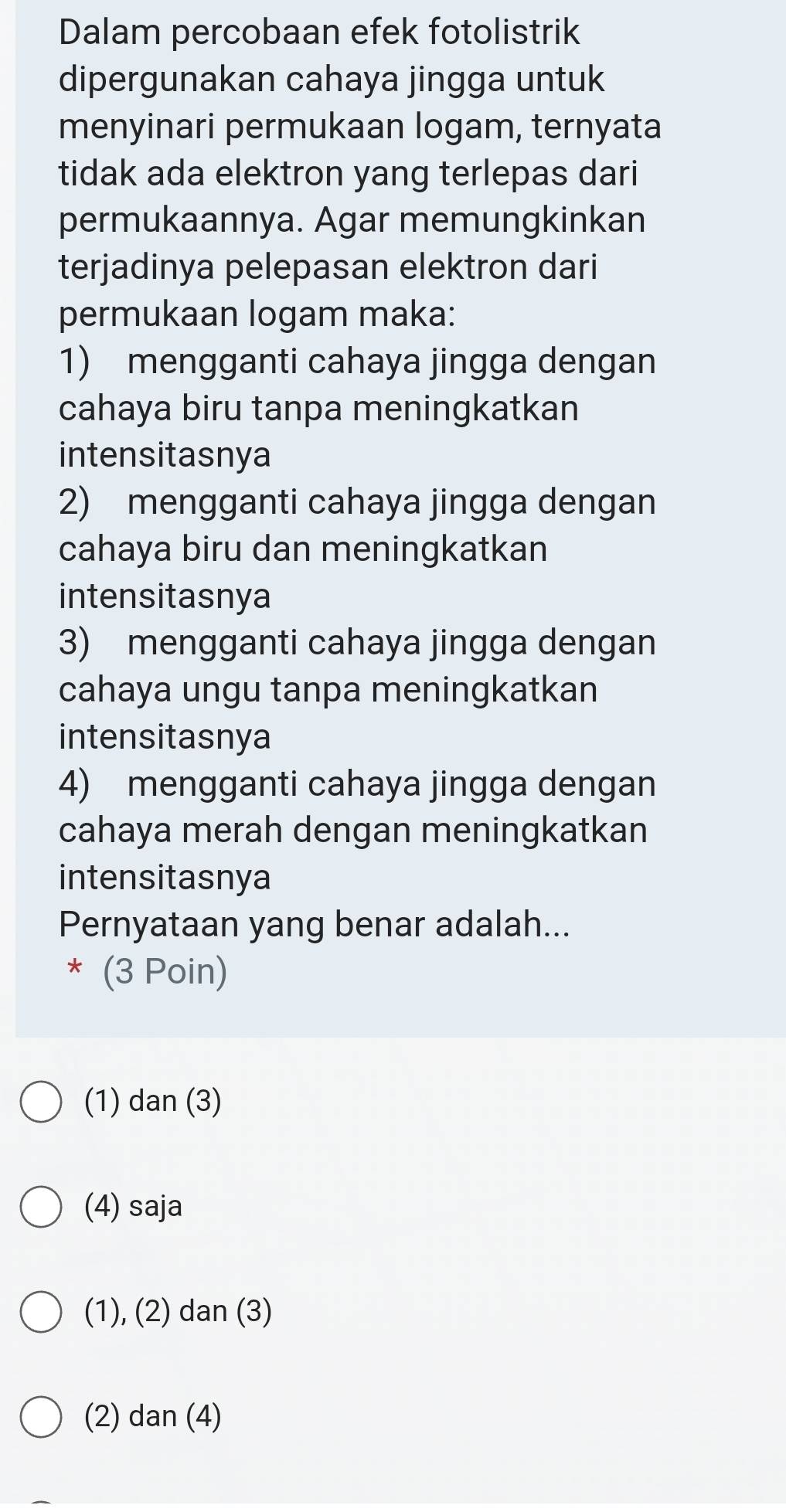 Dalam percobaan efek fotolistrik
dipergunakan cahaya jingga untuk
menyinari permukaan logam, ternyata
tidak ada elektron yang terlepas dari
permukaannya. Agar memungkinkan
terjadinya pelepasan elektron dari
permukaan logam maka:
1) mengganti cahaya jingga dengan
cahaya biru tanpa meningkatkan
intensitasnya
2) mengganti cahaya jingga dengan
cahaya biru dan meningkatkan
intensitasnya
3) mengganti cahaya jingga dengan
cahaya ungu tanpa meningkatkan
intensitasnya
4) mengganti cahaya jingga dengan
cahaya merah dengan meningkatkan
intensitasnya
Pernyataan yang benar adalah...
* (3 Poin)
(1) dan (3)
(4) saja
(1), (2) dan (3)
(2) dan (4)