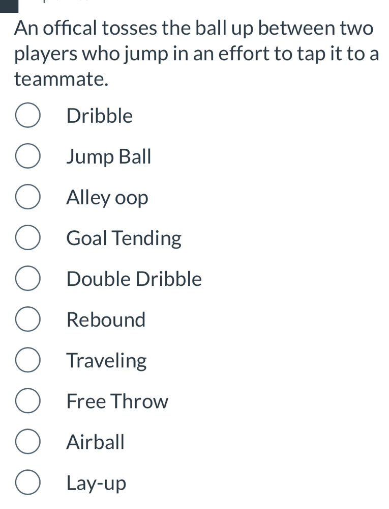 An offical tosses the ball up between two
players who jump in an effort to tap it to a
teammate.
Dribble
Jump Ball
Alley oop
Goal Tending
Double Dribble
Rebound
Traveling
Free Throw
Airball
Lay-up