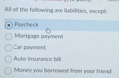 All of the following are liabilities, except:
Paycheck
Mortgage payment
Car payment
Auto insurance bill
Money you borrowed from your friend