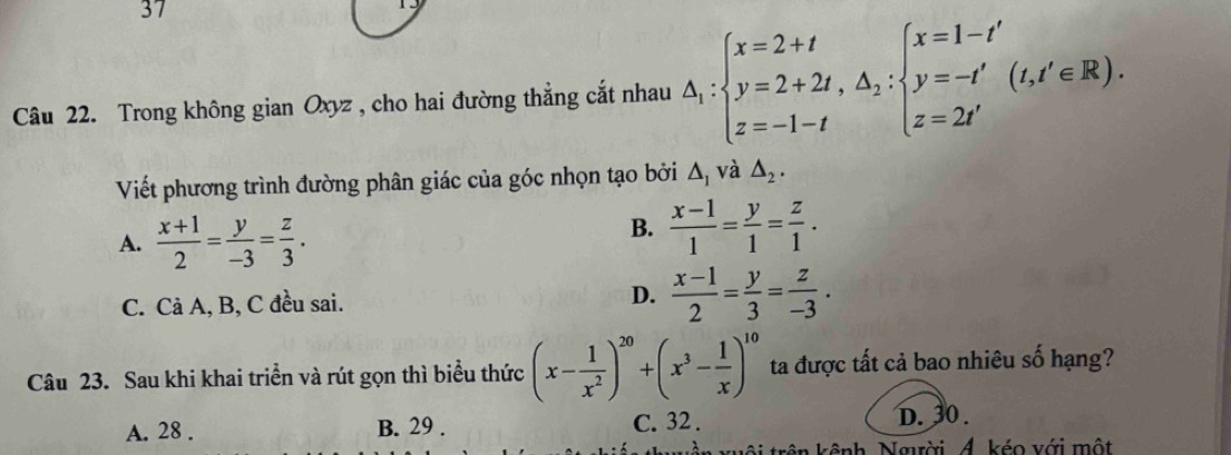 Trong không gian Oxyz , cho hai đường thẳng cắt nhau △ _1:beginarrayl x=2+t y=2+2t, △ _2:beginarrayl x=1-t' y=-t' z=2t'endarray.  (t,t'∈ R). 
Viết phương trình đường phân giác của góc nhọn tạo bởi Δ, và △ _2.
A.  (x+1)/2 = y/-3 = z/3 .
B.  (x-1)/1 = y/1 = z/1 .
C. Cả A, B, C đều sai. D.  (x-1)/2 = y/3 = z/-3 . 
Câu 23. Sau khi khai triển và rút gọn thì biểu thức (x- 1/x^2 )^20+(x^3- 1/x )^10 ta được tất cả bao nhiêu số hạng?
A. 28. B. 29. C. 32. D. 30.
ội trên kênh, Ngời 4. kéo với một