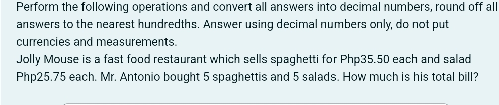 Perform the following operations and convert all answers into decimal numbers, round off all 
answers to the nearest hundredths. Answer using decimal numbers only, do not put 
currencies and measurements. 
Jolly Mouse is a fast food restaurant which sells spaghetti for Php35.50 each and salad
Php25.75 each. Mr. Antonio bought 5 spaghettis and 5 salads. How much is his total bill?