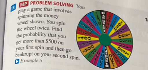 MP PROBLEM SOLVING Yo 
a 
play a game that involves 
spinning the money 
1 
wheel shown. You spin 
the wheel twice. Find 
the probability that you 
get more than $500 on 
your first spin and then go 
bankrupt on your second sp 
Example 5