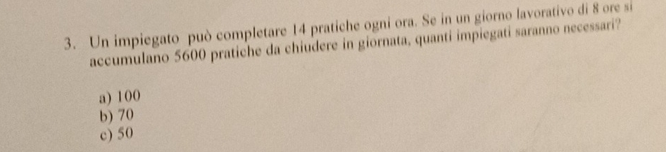 Un impiegato può completare 14 pratiche ogni ora. Se in un giorno lavorativo di 8 ore si
accumulano 5600 pratiche da chiudere in giornata, quanti impiegati saranno necessari?
a) 100
b) 70
c) 50