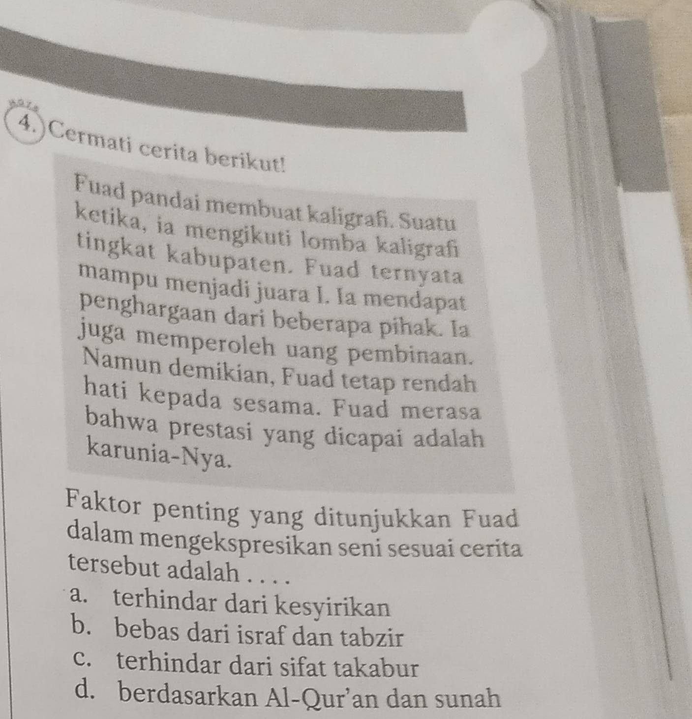 4.)Cermati cerita berikut!
Fuad pandai membuat kaligrafi. Suatu
ketika, ia mengikuti lomba kaligrafi
tingkat kabupaten. Fuad ternyata
mampu menjadi juara I. Ia mendapat
penghargaan dari beberapa pihak. Ia
juga memperoleh uang pembinaan.
Namun demikian, Fuad tetap rendah
hati kepada sesama. Fuad merasa
bahwa prestasi yang dicapai adalah 
karunia-Nya.
Faktor penting yang ditunjukkan Fuad
dalam mengekspresikan seni sesuai cerita
tersebut adalah . . . .
a. terhindar dari kesyirikan
b. bebas dari israf dan tabzir
c. terhindar dari sifat takabur
d. berdasarkan Al-Qur’an dan sunah