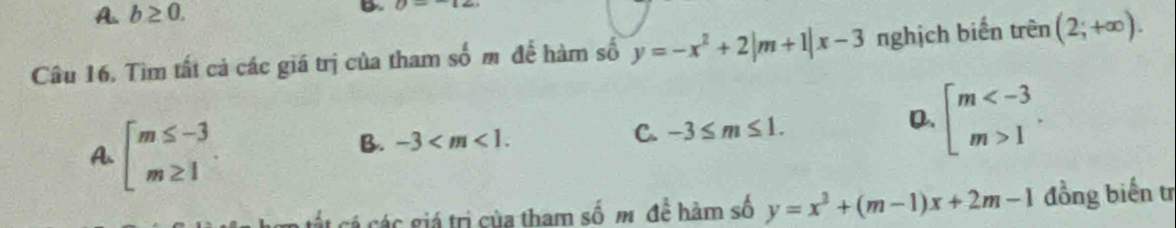 A. b≥ 0. B U=
Câu 16. Tìm tất cả các giá trị của tham số m để hàm số y=-x^2+2|m+1|x-3 nghịch biến trên (2;+∈fty ).
A. beginarrayl m≤ -3 m≥ 1endarray.
D.
B. -3 . C. -3≤ m≤ 1. beginarrayl m 1endarray.. 
cá các giá trị của tham số m đề hàm số y=x^2+(m-1)x+2m-1 đồng biến trị