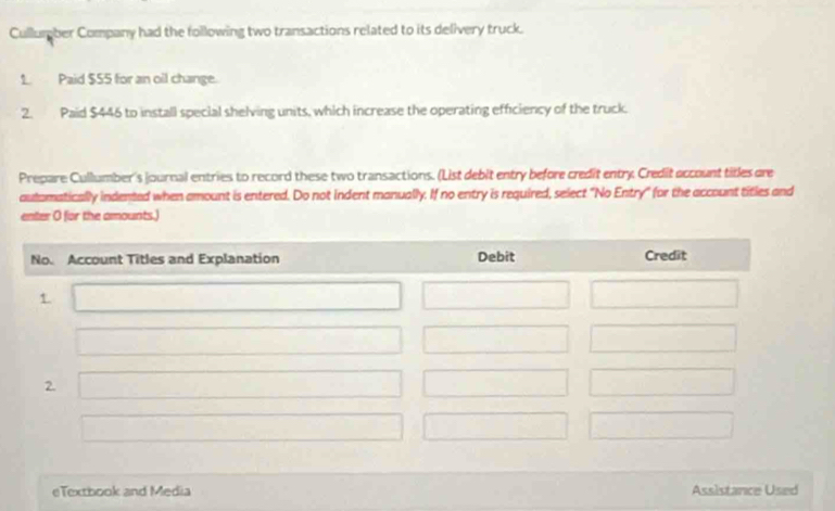 Cullumber Company had the following two transactions related to its delivery truck. 
1. Paid $55 for an oil change. 
2. Paid $446 to install special shelving units, which increase the operating efficiency of the truck. 
Prepare Cullumber's journal entries to record these two transactions. (List debit entry before credit entry. Credit account titles are 
aulamatically indented when amount is entered. Do not indent manually. If no entry is required, select "No Entry" for the account titles and 
enter O for the amounts.) 
eTextbook and Media Assistance Used