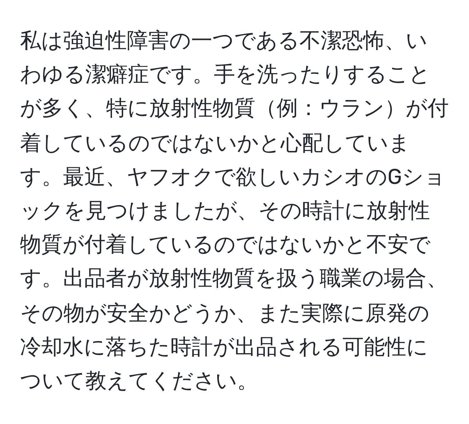 私は強迫性障害の一つである不潔恐怖、いわゆる潔癖症です。手を洗ったりすることが多く、特に放射性物質例：ウランが付着しているのではないかと心配しています。最近、ヤフオクで欲しいカシオのGショックを見つけましたが、その時計に放射性物質が付着しているのではないかと不安です。出品者が放射性物質を扱う職業の場合、その物が安全かどうか、また実際に原発の冷却水に落ちた時計が出品される可能性について教えてください。