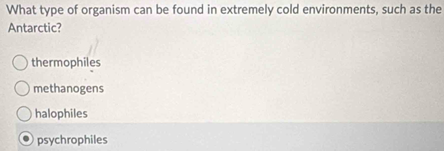 What type of organism can be found in extremely cold environments, such as the
Antarctic?
thermophiles
methanogens
halophiles
psychrophiles