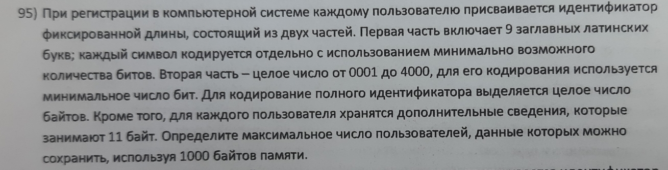 При регистрации в комπьютерной системе кажкдому πользователю πрисваивается идентиφикатор
φиксированной длины, состояший из двух частей. Πервая часть включает 9 заглавных латинских
букв; каждый символ Κодируется отдельно с использованием минимально возможного
количества битове Βторая часть - целое число от ООΟ1 до 40ΟΟ, для его кодирования используется
минимальное число биΤΕ Для Κодирование πолного идентификаΤора выделяеτся целое число
байτове Κроме Τого, для κажκдого πользователя храняτся доπолниΤельныιе сведения, ΚоΤорые
занимают 11 байт. Определите максимальное число πользователей, данные которых можно
сохранить, используя 1000 байтов памяти.