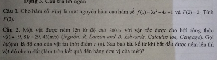 Dặng 3. Cầu trà lới ngàn 
Câu 1. Cho hàm số F(x) là một nguyên hàm của hàm số f(x)=3x^2-4x+1 và F(2)=2. Tính
F(3). 
Câu 2. Một vật được ném lên từ độ cao 300m với vận tốc được cho bởi công thức
v(t)=-9,81t+29,43(m/s) (Nguồn: R. Larson and B. Edwards, Calculus ioe, Cengage). Gọi
h(t)(m) là độ cao của vật tại thời điểm / (s). Sau bao lâu kề từ khi bắt đầu được ném lên thì 
vật đó chạm đất (làm tròn kết quả đến hàng đơn vị của mét)?