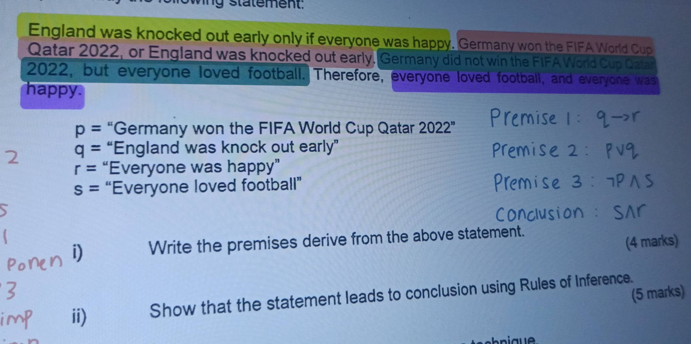 statement. 
England was knocked out early only if everyone was happy. Germany won the FIFA World Cup 
Qatar 2022, or England was knocked out early, Germany did not win the FIFA World Cup Qatar 
2022, but everyone loved football. Therefore, everyone loved football, and everyone was 
happy.
p= “Germany won the FIFA World Cup Qatar 2022''
mise 1:qto r
2
q= “England was knock out early” mise 2:pvee q
r= “Everyone was happy”
s= “Everyone loved football”
3:7Pwedge S
D Write the premises derive from the above statement. 
(4 marks) 
(5 marks) 
ii) 
Show that the statement leads to conclusion using Rules of Inference.