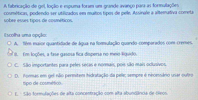 A fabricação de gel, loção e espuma foram um grande avanço para as formulações
cosméticas, podendo ser utilizados em muitos tipos de pele. Assinale a alternativa correta
sobre esses tipos de cosméticos.
Escolha uma opção:
A. Têm maior quantidade de água na formulação quando comparados com cremes.
B. Em loções, a fase gasosa fica dispersa no meio líquido.
C. São importantes para peles secas e normais, pois são mais oclusivos.
D. Formas em gel não permitem hidratação da pele; sempre é necessário usar outro
tipo de cosmético.
E. São formulações de alta concentração com alta abundância de óleos.