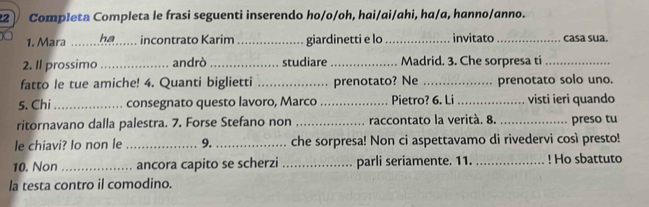 Completa Completa le frasi seguenti inserendo ho/o/oh, hai/ai/ahi, ha/a, hanno/anno. 
1. Mara _ha incontrato Karim _giardinetti e lo_ invitato _casa sua. 
2. Il prossimo _andrò_ studiare_ Madrid. 3. Che sorpresa ti_ 
fatto le tue amiche! 4. Quanti biglietti _prenotato? Ne _prenotato solo uno. 
5. Chi_ consegnato questo lavoro, Marco _Pietro? 6. Li_ visti ieri quando 
ritornavano dalla palestra. 7. Forse Stefano non _raccontato la verità. 8. _preso tu 
le chiavi? Io non le _9._ che sorpresa! Non ci aspettavamo di rivedervi così presto! 
10. Non _ancora capito se scherzi _parli seriamente. 11. _! Ho sbattuto 
la testa contro il comodino.