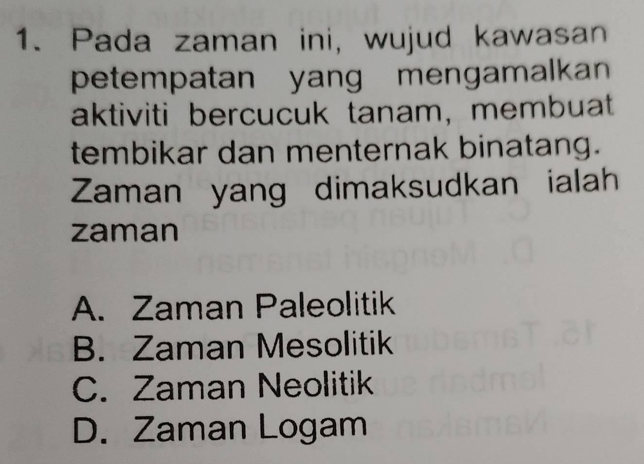 Pada zaman ini, wujud kawasan
petempatan yang mengamalkan 
aktiviti bercucuk tanam, membuat
tembikar dan menternak binatang.
Zaman yang dimaksudkan ialah
zaman
A. Zaman Paleolitik
B. Zaman Mesolitik
C. Zaman Neolitik
D. Zaman Logam