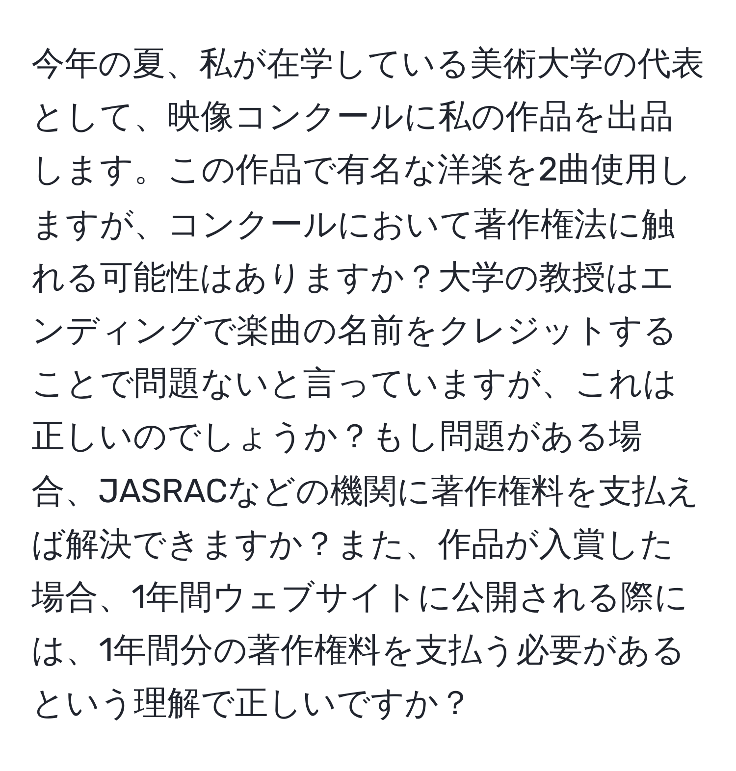 今年の夏、私が在学している美術大学の代表として、映像コンクールに私の作品を出品します。この作品で有名な洋楽を2曲使用しますが、コンクールにおいて著作権法に触れる可能性はありますか？大学の教授はエンディングで楽曲の名前をクレジットすることで問題ないと言っていますが、これは正しいのでしょうか？もし問題がある場合、JASRACなどの機関に著作権料を支払えば解決できますか？また、作品が入賞した場合、1年間ウェブサイトに公開される際には、1年間分の著作権料を支払う必要があるという理解で正しいですか？