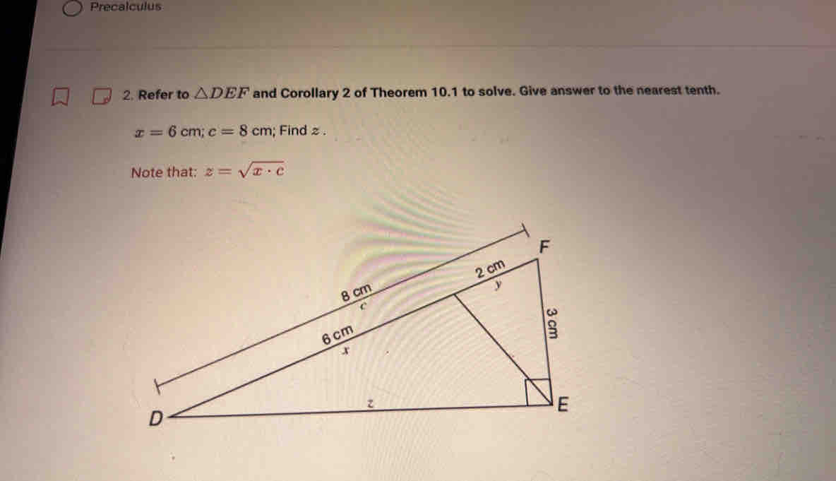 Precalculus 
2. Refer to △ DEF and Corollary 2 of Theorem 10.1 to solve. Give answer to the nearest tenth.
x=6cm; c=8cm; Find z. 
Note that: z=sqrt(x· c)