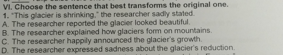 Choose the sentence that best transforms the original one.
1. “This glacier is shrinking,” the researcher sadly stated.
A. The researcher reported the glacier looked beautiful.
B. The researcher explained how glaciers form on mountains.
C. The researcher happily announced the glacier's growth.
D. The researcher expressed sadness about the glacier's reduction.