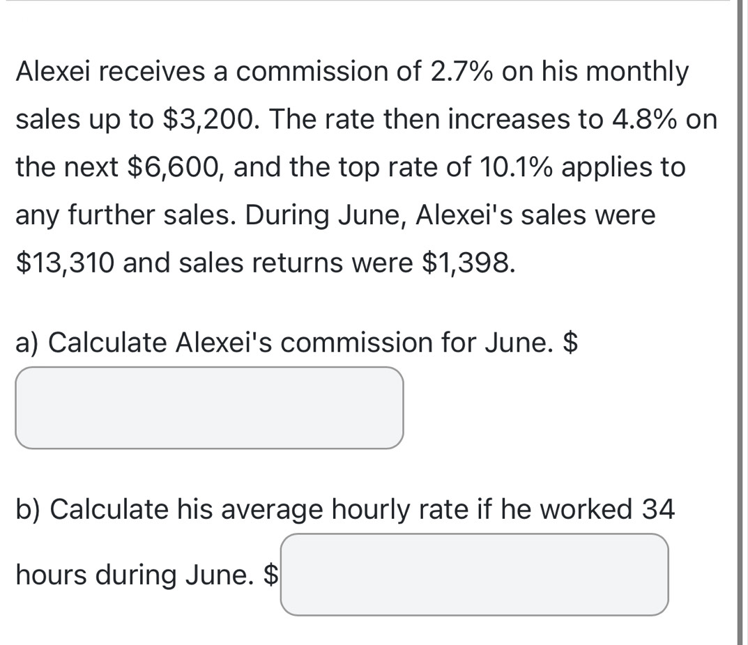 Alexei receives a commission of 2.7% on his monthly 
sales up to $3,200. The rate then increases to 4.8% on 
the next $6,600, and the top rate of 10.1% applies to 
any further sales. During June, Alexei's sales were
$13,310 and sales returns were $1,398. 
a) Calculate Alexei's commission for June. $
b) Calculate his average hourly rate if he worked 34
hours during June. $