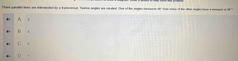 sketch to help solve this problem
Three parallel lines are intersected by a transversal. Twelve angles are created. One of the angles measures 48° How many of the other angles have a measure of 48° 7
A 3
B 4
C 5
7