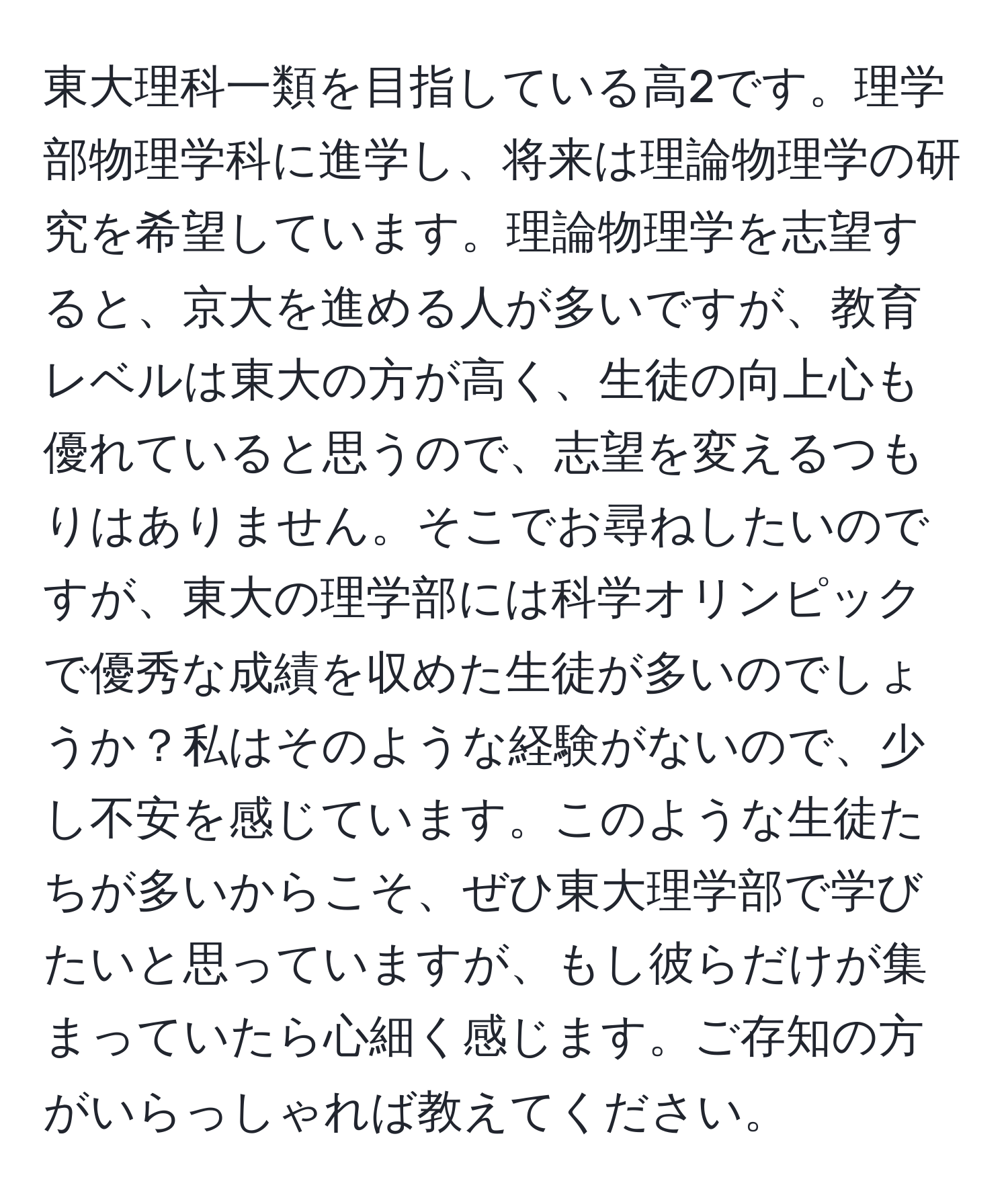 東大理科一類を目指している高2です。理学部物理学科に進学し、将来は理論物理学の研究を希望しています。理論物理学を志望すると、京大を進める人が多いですが、教育レベルは東大の方が高く、生徒の向上心も優れていると思うので、志望を変えるつもりはありません。そこでお尋ねしたいのですが、東大の理学部には科学オリンピックで優秀な成績を収めた生徒が多いのでしょうか？私はそのような経験がないので、少し不安を感じています。このような生徒たちが多いからこそ、ぜひ東大理学部で学びたいと思っていますが、もし彼らだけが集まっていたら心細く感じます。ご存知の方がいらっしゃれば教えてください。