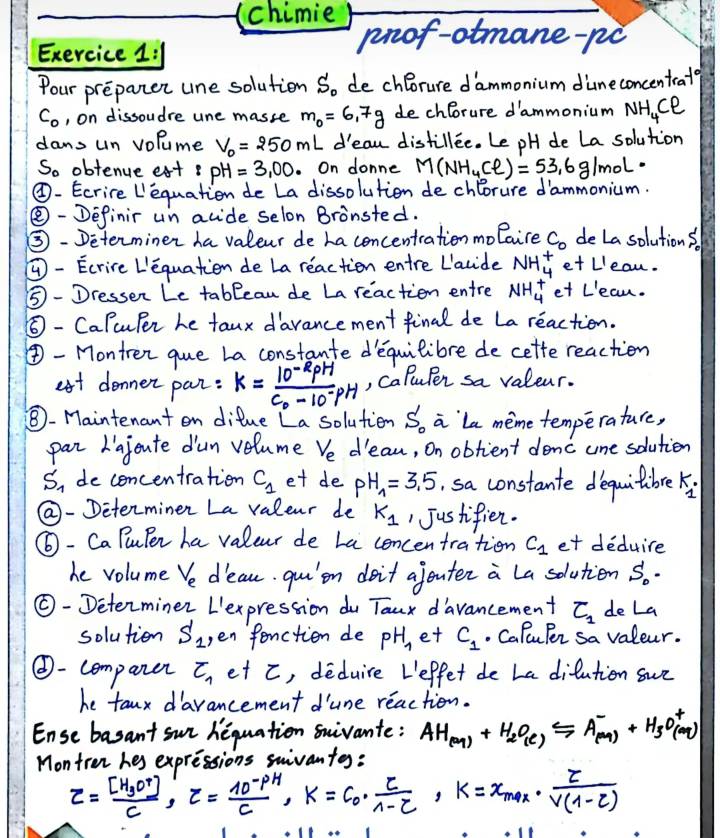 (chimie
Exercice 1:1
prof-otmane-po
Pour preparer une solution So de chlorure dammonium diuneconcentrate
C_o , on dissoudre une masse m_0=6.7g de chlorure d'ammonium NH_4Cl
dans un volume V_0=250mL d'eau distillEe. Le pH de La solution
So obtenue ext pH=3,00 On donne M(NH_4Cl)=53.6g/mol
④- Ecrire Lequation de La dissolution de chlorure dammonium.
④- Definir un acide selon Bronsted.
③- Determiner ha valeur de ha concentration molaire C_0 deLa solutions.
- Ecrire L'equation de La reaction entre Lavide NH^+_4 et Lleau.
⑤ - Dressen Le tablean de La reaction entre NH^+_4 et L'eau.
⑥ - CaPcuPer he taux darancement final de La reaction.
④- Montren que La constante dequilibre de cette reaction
ast denner par: k=frac 10^(-R)pHC_0-10^(-pH) , caluper sa valeur.
⑧- Maintenant en difue La solution S_0 a `la meme temperature,
par Lajeute dun velume V_e dean, On obtient donc une solution
S_1 de concentration C_1 et de pH_1=3.5 sa constante dequitibre k_1·
Q- Determinen La valeur de K_1 1 Justifien.
⑥- Ca PuPen ha valeur de La concentration c_1 et deduire
he volume V_e deau. qui`on doit ajouter a La solution S_0·
⑥- Determiner L'expression du Taux davancement C_1 de La
solution S_1 ,en fonction de pH_1 et C_1. CaPuPer sa valeur.
⑥- companer C_7 et c, deduire Leffet de La difution sur
he taux darancement d'une reaction.
Ense basant sur hequation suivante: AH_(M)+H_2O_(e)xrightarrow Delta -leftharpoons A_((M))^-+H_(sO)^+(aq)
Montrer hes expressions swivantg:
z=frac [H_3O^r]C,tau = (10^-PH)/C ,K=C_0·  E/1-C ,K=x_max·  E/V(1-E) 