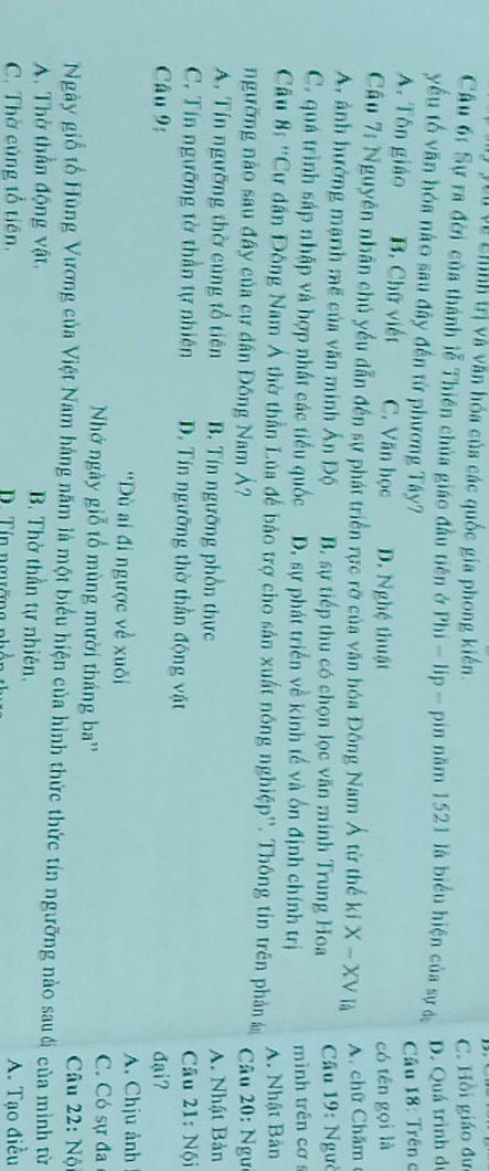 Cu về chính trị và văn hóa của các quốc gia phong kiến.
C. Hồi giáo đư
Cầu 6: Sự ra đời của thánh lễ Thiên chúa giáo đầu tiên ở Phi - lip - pin năm 1521 là biểu hiện của sự đ
D. Quá trình đị
yu tố văn hóa nào sau đây đến từ phương Tây?
Câu 18: Trên c
A. Tôn giáo B. Chữ viết C. Văn học D. Nghệ thuật
có tên gọi là
Cầu 7: Nguyên nhân chủ yều dẫn đến sự phát triển rực rỡ của văn hóa Đông Nam Á từ thế kí X - XV là
A. chữ Chăm
A, ảnh hưởng mạnh mẽ của văn minh Ấn Độ B. sự tiếp thu có chọn lọc văn minh Trung Hoa  Câu 19: Ngườ
C. quá trình sáp nhập và hợp nhất các tiểu quốc D. sự phát triển về kinh tế và ốn định chính trị minh trên cơ 
Câu 8: ''Cư dân Đông Nam Á thờ thần Lủa để bảo trợ cho sản xuất nông nghiệp''. Thông tin trên phản án A. Nhật Bản
ngưỡng nào sau đây của cư dân Đồng Nam Á? * Câu 20: Ngư
A. Tín ngưỡng thờ cúng tổ tiên B. Tín ngưỡng phồn thực A. Nhật Bản
C. Tín ngưỡng tờ thần tự nhiên D. Tín ngưỡng thờ thần động vật  Câu 21: Nội
Câu 9: đại?
'Dù ai đi ngược về xuôi A. Chịu ảnh
NhNớ ngày giỗ tổ mùng mười tháng ba'' C. Có sự đa
Câu 22: Nộ
Ngày giỗ tổ Hùng Vương của Việt Nam hàng năm là một biểu hiện của hình thức thức tín ngưỡng nào sauđi của mình từ
A. Thờ thần động vật. B. Thờ thần tự nhiên.
C. Thờ củng tổ tiên, D. Tín ngường A. Tạo điều