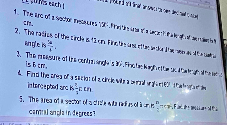 ( 2 points each ) 
. (found off final answer to one decimal place)
cm. 
1. The arc of a sector measures 150° Find the area of a sector if the length of the radius is 
2. The radius of the circle is 12 cm. Find the area of the sector if the measure of the central angle is
 5π /4 . 
is 6 cm. 
3. The measure of the central angle is 90° Find the length of the arc if the length of the radius 
4. Find the area of a sector of a circle with a central angle of 60° , if the length of the 
intercepted arc is  8/3 π cm. 
5. The area of a sector of a circle with radius of 6 cm is  15/2 π cm^2. Find the measure of the 
central angle in degrees?