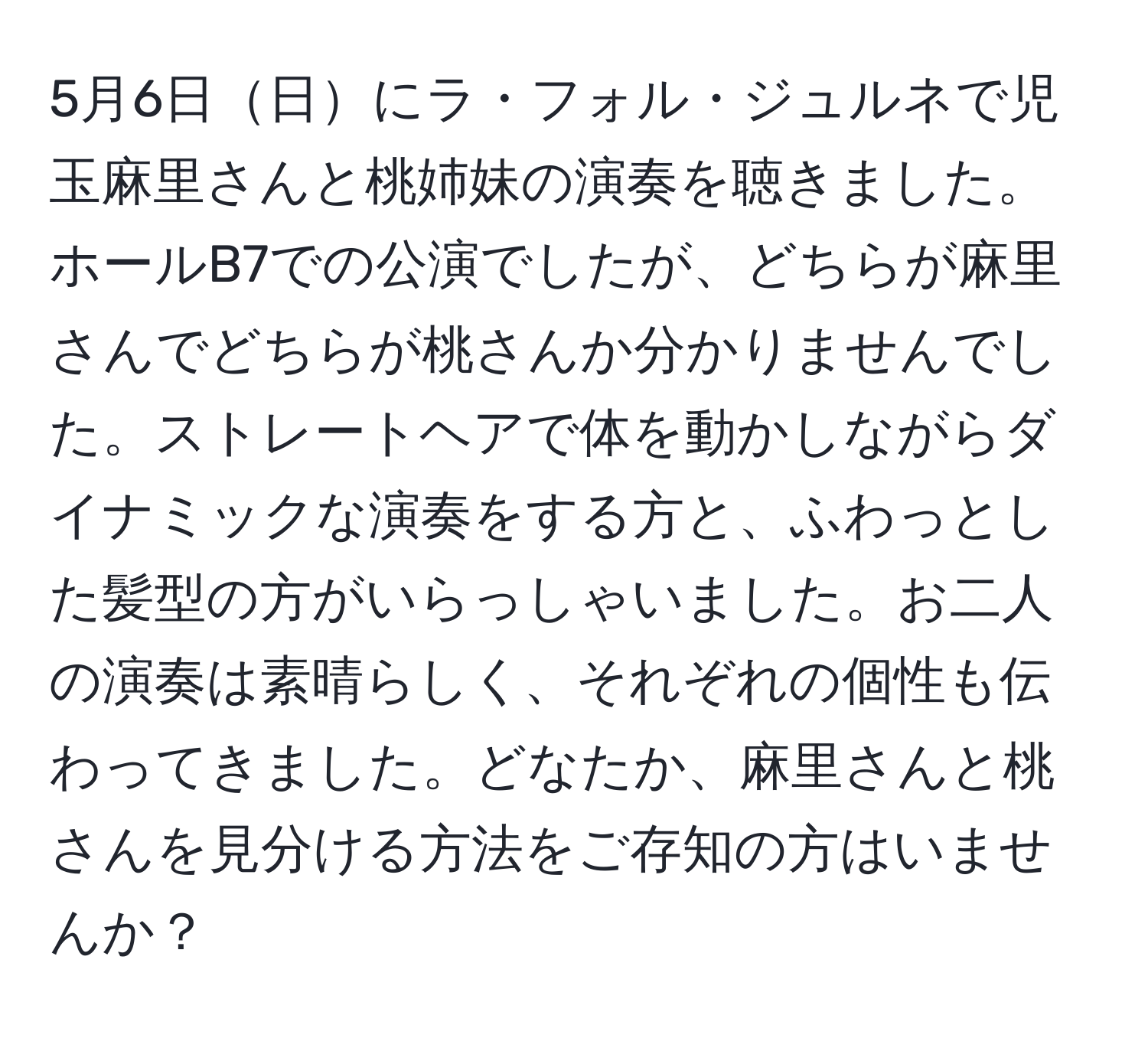 5月6日日にラ・フォル・ジュルネで児玉麻里さんと桃姉妹の演奏を聴きました。ホールB7での公演でしたが、どちらが麻里さんでどちらが桃さんか分かりませんでした。ストレートヘアで体を動かしながらダイナミックな演奏をする方と、ふわっとした髪型の方がいらっしゃいました。お二人の演奏は素晴らしく、それぞれの個性も伝わってきました。どなたか、麻里さんと桃さんを見分ける方法をご存知の方はいませんか？