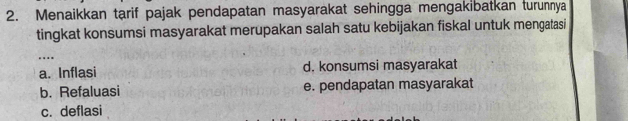 Menaikkan tarif pajak pendapatan masyarakat sehingga mengakibatkan turunnya
tingkat konsumsi masyarakat merupakan salah satu kebijakan fiskal untuk mengatasi
…._
a. Inflasi d. konsumsi masyarakat
b. Refaluasi e. pendapatan masyarakat
c. deflasi