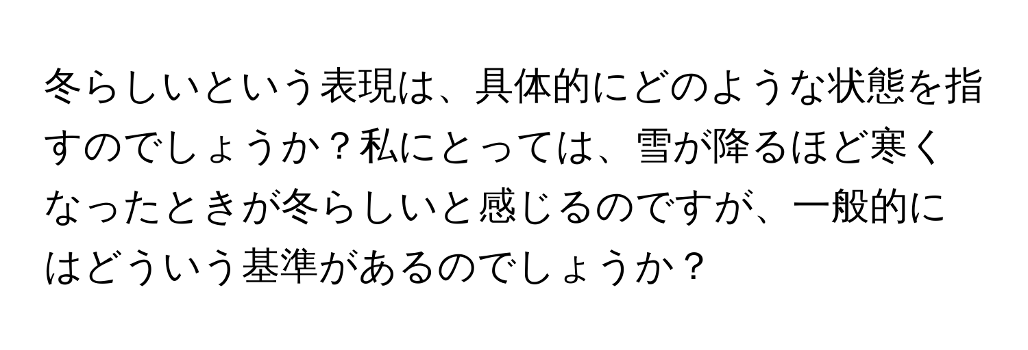 冬らしいという表現は、具体的にどのような状態を指すのでしょうか？私にとっては、雪が降るほど寒くなったときが冬らしいと感じるのですが、一般的にはどういう基準があるのでしょうか？