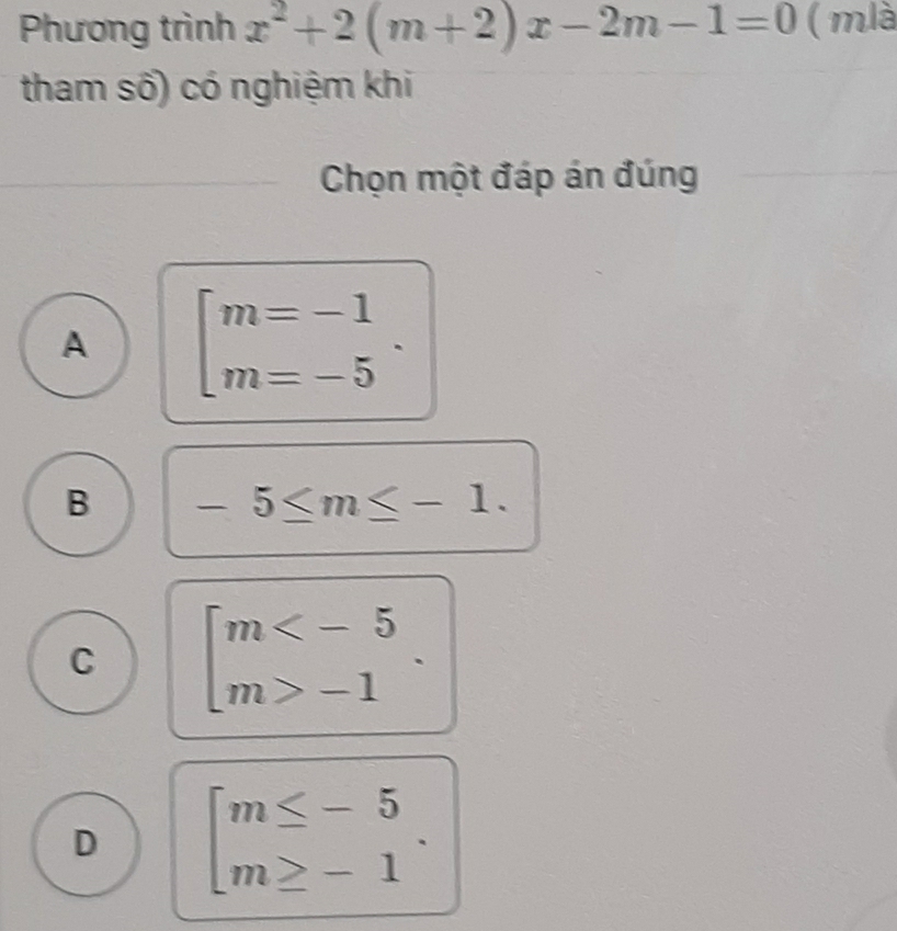 Phương trình x^2+2(m+2)x-2m-1=0 ( mlà
tham số) có nghiệm khi
Chọn một đáp án đúng
A beginbmatrix m=-1 m=-5endarray..
B -5≤ m≤ -1.
C beginbmatrix m -1endarray..
D beginarrayl m≤ -5 m≥ -1endarray..