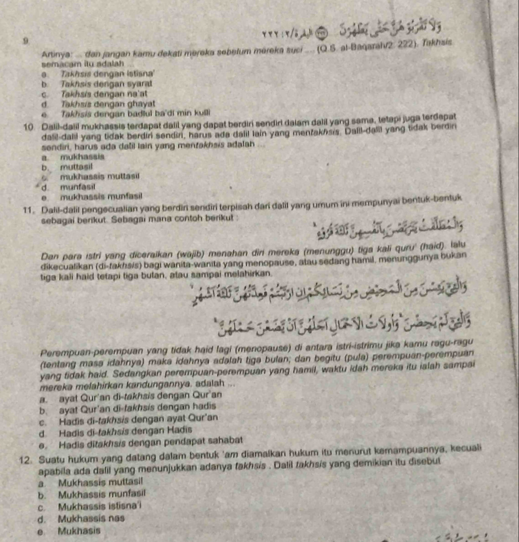 Artinya: ... dan jangan kamu dekati mereka sebelum mereka suci .... (Q.S. al-Baqarah/2. 222). Takhsis
semacam itu adalah
e Takhsis dengan istisna
b. Takhsis dengan syarat
c Takhsis dengan na'at
d. Takhsis dengan ghayat
e Takhsis dengan badlul ba'di min kulli
10 Dalil-dalil mukhassis terdapat dalil yang dapat berdiri sendiri dalam dalil yang sama, tetapi juga terdapat
dafil-dalil yang tidak berdiri sendiri, harus ada dalil lain yang mentakhsis. Dalil-dalil yang tidak berdiri
sendiri, harus ada dalil lain yang mentakhais adalah ...
a. mukhassis
b. muttasil. mukhassis muttasi!
d munfasil
e. mukhassis munfasil
11. Dalil-dalil pengecualian yang berdiri sendiri terpisah dari dalil yang umum ini mempunyai bentuk-bentuk
sebagai berikut. Sebagai mana contoh berikut :
Dan para istri yang diceraikan (wajib) menahan diri mereka (menunggu) tiga kali quru' (haid). lalu
dikecualikan (di-takhsis) bagi wanita-wanita yang menopause, atau sedang hamil, menunggunya bukan
tiga kali haid tetapi tiga bulan, atau sampai melahirkan.
Perempuan-perempuan yang tidak haid lagi (menopause) di antara istri-istrimu jika kamu ragu-ragu
(tentang masa idahnya) maka idahnya adalah tiga bulan; dan begitu (pula) perempuan-perempuan
yang tidak haid. Sedangkan perempuan-perempuan yang hamil, waktu idah mereka itu ialah sampai
mereka melahirkan kandungannya. adalah ...
a. ayat Qur'an di-takhsis dengan Qur'an
b. ayat Qur'an di-takhsis dengan hadis
c. Hadis di-takhsis dengan ayat Qur'an
d. Hadis di-takhsis dengan Hadis
e Hadis ditakhsis dengan pendapat sahabat
12. Suatu hukum yang datang dalam bentuk 'am diamalkan hukum itu menurut kemampuannya, kecuali
apabila ada dalil yang menunjukkan adanya takhsis . Dalil takhsis yang demikian itu disebut
a. Mukhassis muttasil
b. Mukhassis munfasil
c. Mukhassis istisna'i
d. Mukhassis nas
e Mukhasis