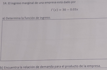 El ingreso marginal de una empresa está dado por
I'(x)=30-0.03x
a) Determina la función de ingreso. 
b) Encuentra la relación de demanda para el producto de la empresa.