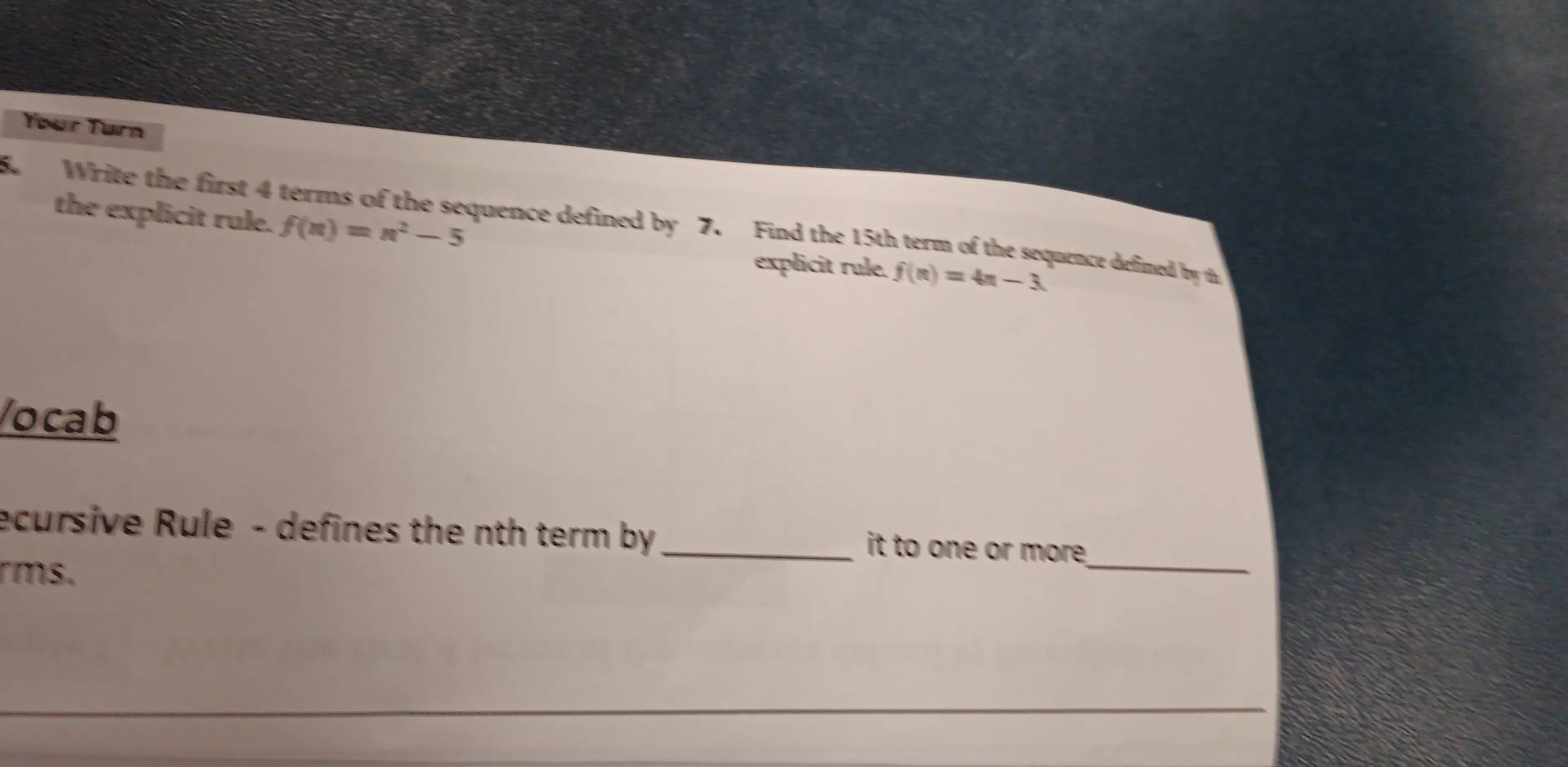 Your Turn 
the explicit rule. f(n)=n^2-5
8. Write the first 4 terms of the sequence defined by 7. Find the 15th term of the sequence defined by th 
explicit rule. f(n)=4n-3. 
/ocab 
ecursive Rule - defines the nth term by _it to one or more_ 
rms.