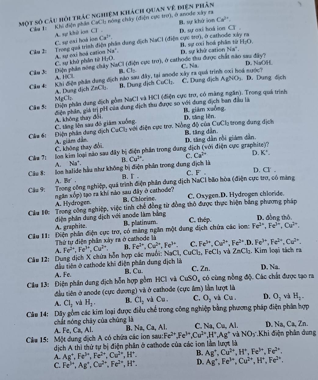 một số câu hỏi trác nghiệm khách quan vẻ điện phân
B. sự khử ion Ca^(2+).
Câu 1: Khi điện phân CaCl₂ * nóng chảy (điện cực trơ), ở anode xảy ra
A. sự khử ion Cl .
D. sự oxi hoá ion Cl .
C. sự oxi hoá ion Ca^(2+).
Câu 2: Trong quá trình điện phân dung dịch NaCl (điện cực trơ), ở cathode xảy ra
B. sự oxi hoá phân tử H_2O.
A. sự oxi hoá cation Na^+.
D. sự khử cation Na^+
C. sự khử phân tử H_2O.
Câu 3: Điện phân nóng chảy NaCl (điện cực trơ), ở cathode thu được chất nào sau đây?
C. Na. D. NaOH.
B. Cl_2. á nước?
A. HCl.
Câu 4: —  Khi điện phân dung dịch nào sau đây, tại anode xảy ra quá trình
A. Dung dịch ZnCl₂. B. Dung dịch CuCl_2. C. Dung dịch AgNO_3. D. Dung dịch
Mg Cl_2
Câu 5: :Điện phân dung dịch gồm NaCl và HCl (điện cực trợ, có màng ngăn). Trong quá trình
đhiện phân, giá trị pH của dung dịch thu được so với dung dịch ban đầu là
B. giảm xuống.
A. không thay đổi.
C. tăng lên sau đó giảm xuống. D. tăng lên.
Câu 6: Điện phân dung dịch CuCl_2 với điện cực trơ. Nồng độ của CuCl_2 trong dung dịch
A. giảm dần. B. tăng dần.
C. không thay đổi. D. tăng dần rồi giảm dần.
Câu 7: Ion kim loại nào sau đây bị điện phân trong dung dịch (với điện cực graphite)?
C.
B. Cu^(2+). Ca^(2+)
A. Na⁺. D. K^+.
Câu 8: Ion halide hầu như không bị điện phân trong dung dịch là
C. F. D. Cl .
A. Br . B. I .
Câu 9: Trong công nghiệp, quá trình điện phân dung dịch NaCl bão hòa (điện cực trơ, có màng
ngăn xốp) tạo ra khí nào sau đây ở cathode?
A. Hydrogen. B. Chlorine. C. Oxygen.D. Hydrogen chloride.
Câu 10: Trong công nghiệp, việc tinh chế đồng từ đồng thô được thực hiện bằng phương pháp
điện phân dung dịch với anode làm bằng
A. graphite. B. platinum. C. thép.
D. đồng thô.
Câu 11: Điện phân điện cực trơ, có màng ngăn một dung dịch chứa các ion: Fe^(2+),Fe^(3+),Cu^(2+).
Thứ tự điện phân xảy ra ở cathode là
A. Fe^(2+),Fe^(3+),Cu^(2+). B. Fe^(2+),Cu^(2+),Fe^(3+). C. Fe^(3+),Cu^(2+),Fe^(2+).D.Fe^(3+),Fe^(2+),Cu^(2+).
Câu 12: Dung dịch X chứa hỗn hợp các muối: NaCl, CuCl_2, FeCl_3 và ZnCl_2. Kim loại tách ra
đầu tiên ở cathode khi điện phân dung dịch là D. Na.
A. Fe. B. Cu.
C. Zn.
Câu 13: Điện phân dung dịch hỗn hợp gồm HCl và CuSO_4 có cùng nồng độ. Các chất được tạo ra
đầu tiên ở anode (cực dương) và ở cathode (cực âm) lần lượt là
A. Cl_2 và H_2. B. overline Cl_2 và Cu. C. O_2 và Cu. D. O_2 và H_2.
Câu 14: Dãy gồm các kim loại được điều chế trong công nghiệp bằng phương pháp điện phân hợp
chất nóng chảy của chúng là
A. Fe, Ca, Al. B. Na, Ca, Al. C. Na,Cu,Al D. Na, Ca, Zn.
Câu 15: Một dung dịch A có chứa các ion sau: Fe^(2+),Fe^(3+),Cu^(2+),H^+,Ag^+ và NO_3 *Khi điện phân dung
dịch A thì thứ tự bị điện phân ở cathode của các ion lần lượt là
A. Ag^+,Fe^(3+),Fe^(2+),Cu^(2+),H^+. B. Ag^+,Cu^(2+),H^+,Fe^(3+),Fe^(2+).
C. Fe^(3+),Ag^+,Cu^(2+),Fe^(2+),H^+.
D. Ag^+,Fe^(3+),Cu^(2+),H^+,Fe^(2+).