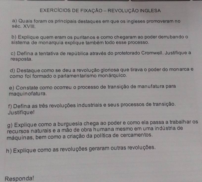 EXERCÍCIOS DE FIXAÇÃO - REVOLUÇÃO INGLESA 
a) Quais foram os principais destaques em que os ingleses promoveram no 
séc. XVIII. 
b) Explique quem eram os puritanos e como chegaram ao poder derrubando o 
sistema de monarquia explique também todo esse processo. 
c) Defina a tentativa de república através do protetorado Cromwell. Justifique a 
resposta. 
d) Destaque como se deu a revolução gloriosa que tirava o poder do monarca e 
como foi formado o parlamentarismo monárquico. 
e) Constate como ocorreu o processo de transição de manufatura para 
maqu in ofatu ra . 
f) Defina as três revoluções industriais e seus processos de transição. 
Justifique! 
g) Explique como a burguesia chega ao poder e como ela passa a trabalhar os 
recursos naturais e a mão de obra humana mesmo em uma indústria de 
máquinas, bem como a criação da política de cercamentos. 
h) Explique como as revoluções geraram outras revoluções. 
Responda!