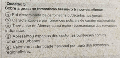 Sobre a prosa no romantismo brasileiro é incorreto afirmar:
a) Foi disseminada pelos folhetins publicados nos jornais.
b) Caracterizou-se por romances policiais de caráter nacionalista
(c) Tevé José de Alencar como maior representante dos romances
indianistas.
d) Apresentou aspectos dos costumes burgueses com os
romances urbanos.
e) Valorizou a identidade nacional por meio dos romances
regionalistas.