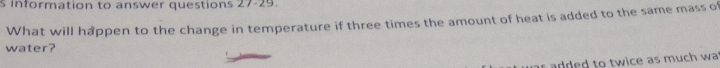 information to answer questions 27-29. 
What will happen to the change in temperature if three times the amount of heat is added to the same mass of 
water? 
dded to twice as much wa .