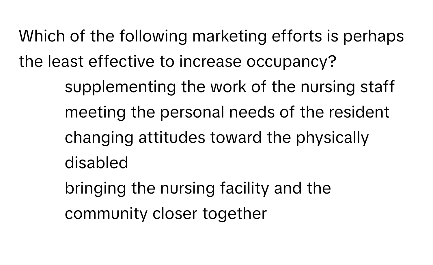 Which of the following marketing efforts is perhaps the least effective to increase occupancy?

1) supplementing the work of the nursing staff 
2) meeting the personal needs of the resident 
3) changing attitudes toward the physically disabled 
4) bringing the nursing facility and the community closer together